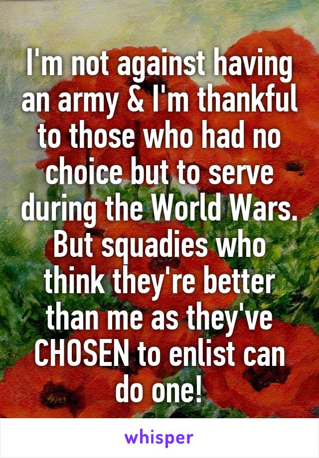 I'm not against having an army & I'm thankful to those who had no choice but to serve during the World Wars. But squadies who think they're better than me as they've CHOSEN to enlist can do one!