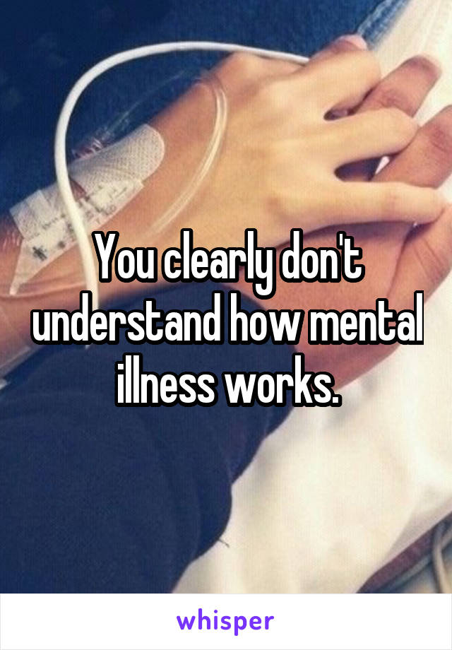 You clearly don't understand how mental illness works.