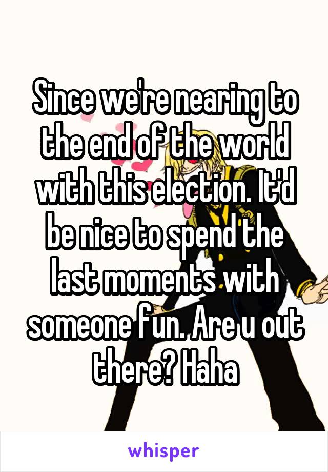 Since we're nearing to the end of the world with this election. It'd be nice to spend the last moments with someone fun. Are u out there? Haha