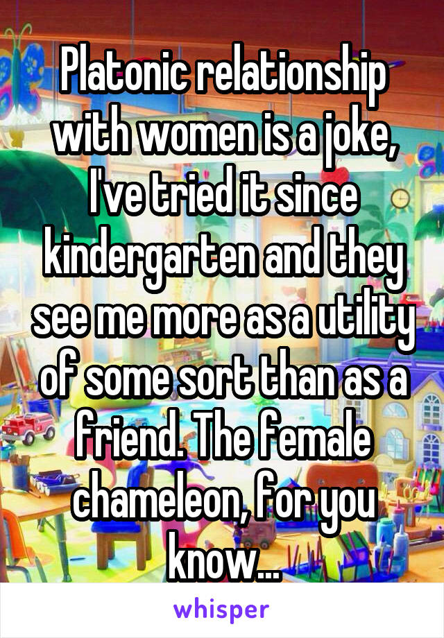 Platonic relationship with women is a joke, I've tried it since kindergarten and they see me more as a utility of some sort than as a friend. The female chameleon, for you know...