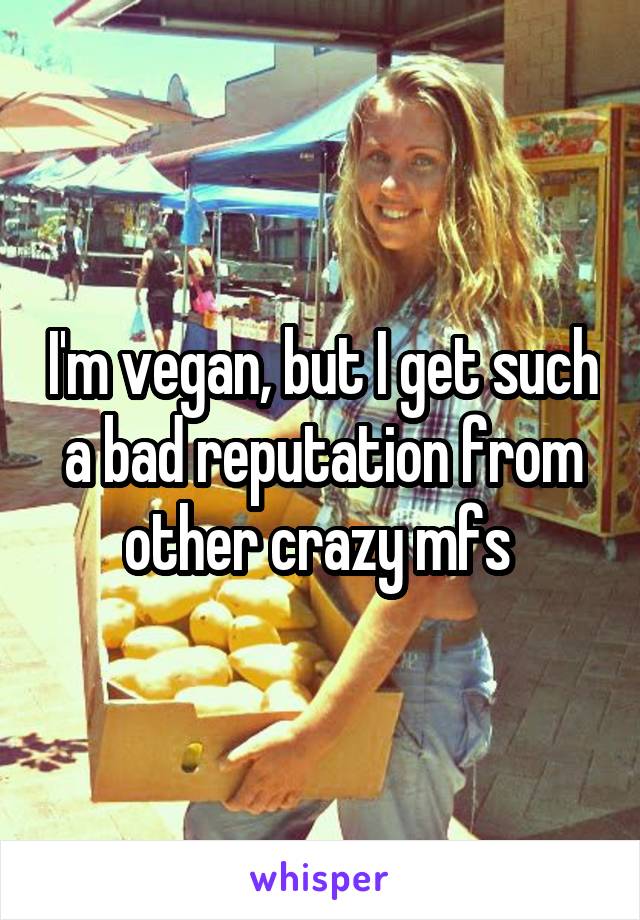I'm vegan, but I get such a bad reputation from other crazy mfs 