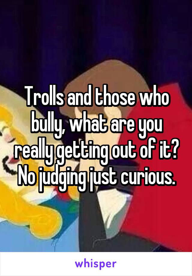 Trolls and those who bully, what are you really getting out of it? No judging just curious.