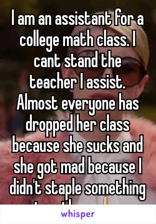 I am an assistant for a college math class. I cant stand the teacher I assist. Almost everyone has dropped her class because she sucks and she got mad because I didn't staple something together 🖕 