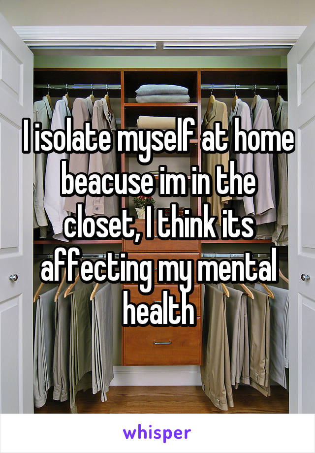 I isolate myself at home beacuse im in the closet, I think its affecting my mental health