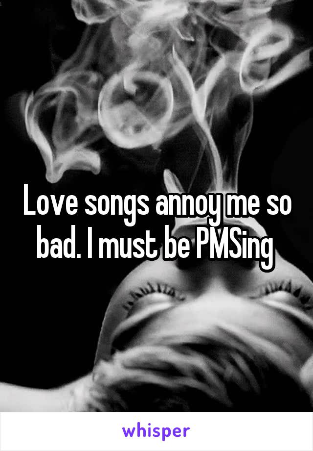 Love songs annoy me so bad. I must be PMSing 