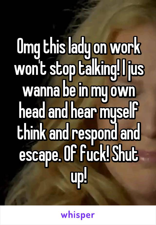 Omg this lady on work won't stop talking! I jus wanna be in my own head and hear myself think and respond and escape. Of fuck! Shut up!