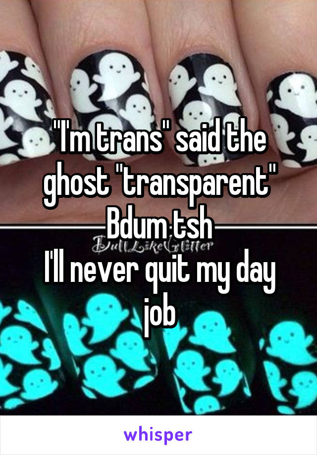"I'm trans" said the ghost "transparent"
Bdum tsh
I'll never quit my day job
