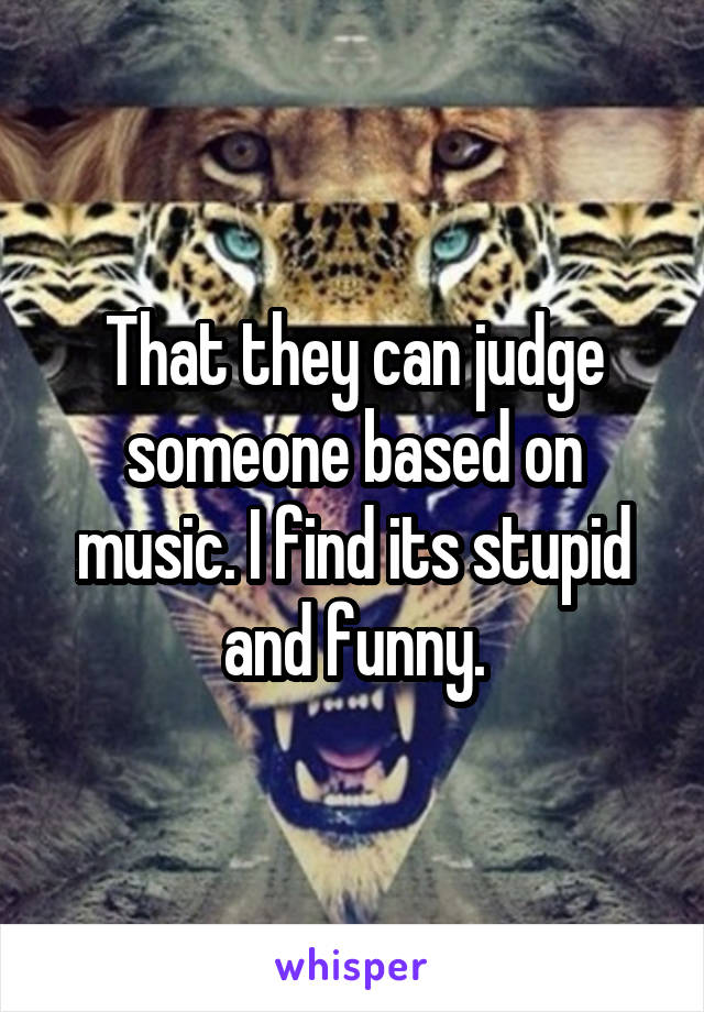 That they can judge someone based on music. I find its stupid and funny.