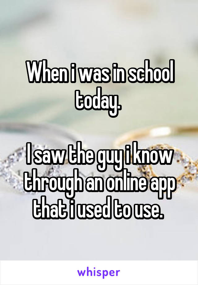 When i was in school today. 

I saw the guy i know through an online app that i used to use. 
