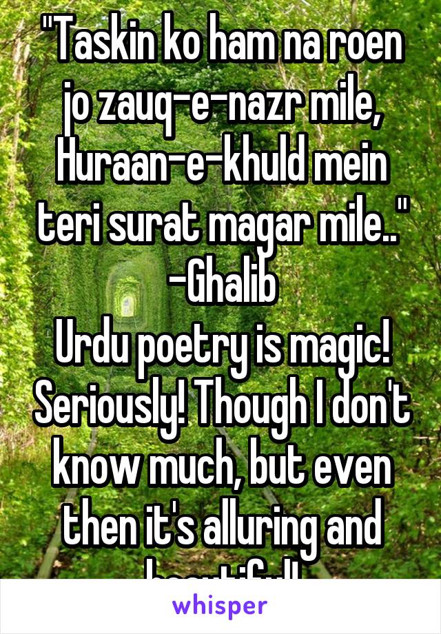 "Taskin ko ham na roen jo zauq-e-nazr mile,
Huraan-e-khuld mein teri surat magar mile.."
-Ghalib
Urdu poetry is magic! Seriously! Though I don't know much, but even then it's alluring and beautiful!