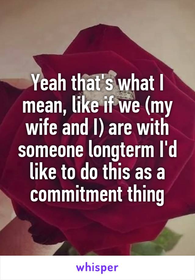 Yeah that's what I mean, like if we (my wife and I) are with someone longterm I'd like to do this as a commitment thing