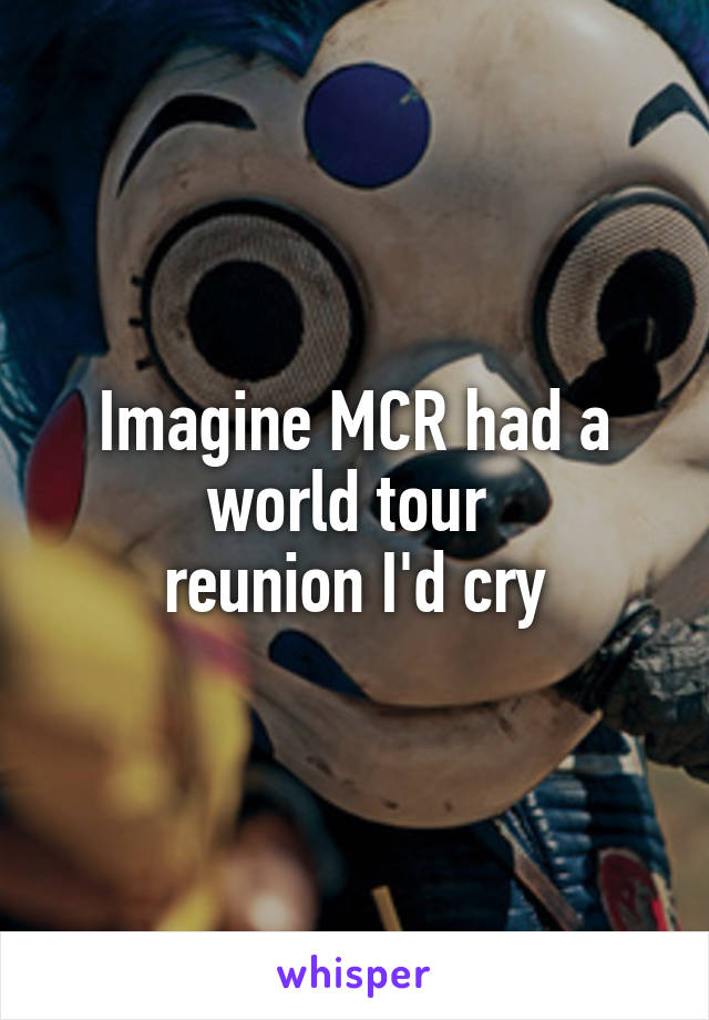 Imagine MCR had a world tour 
reunion I'd cry