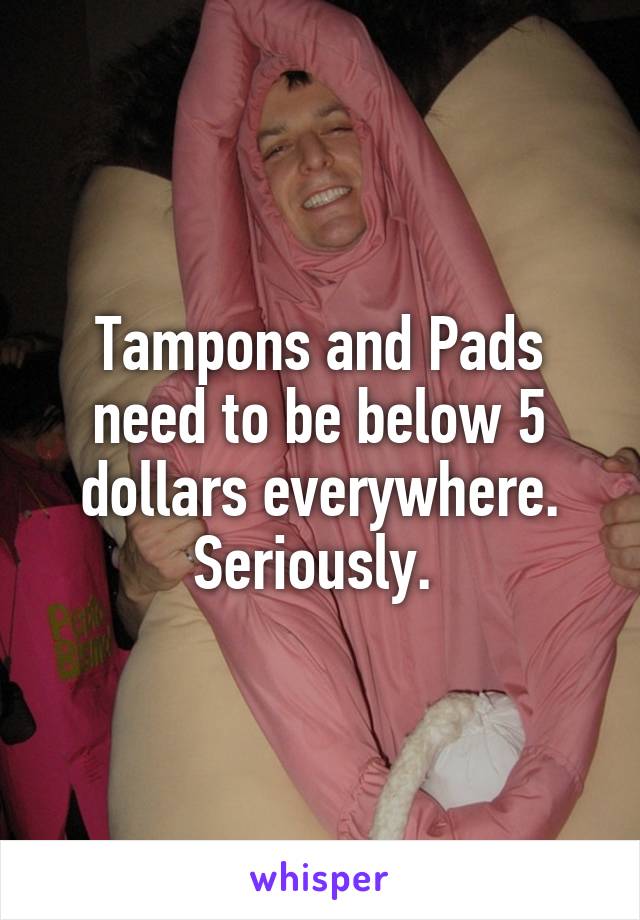 Tampons and Pads need to be below 5 dollars everywhere. Seriously. 