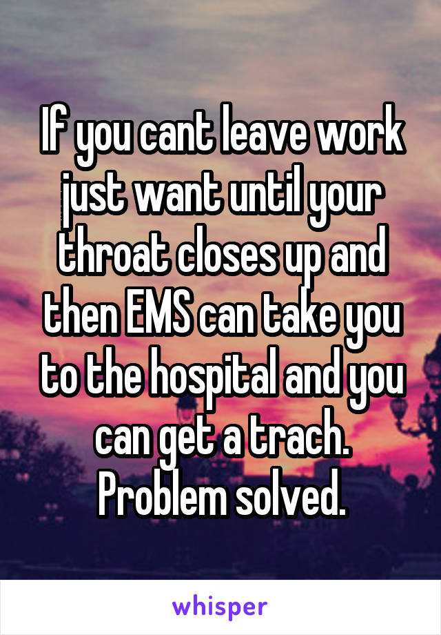 If you cant leave work just want until your throat closes up and then EMS can take you to the hospital and you can get a trach. Problem solved.
