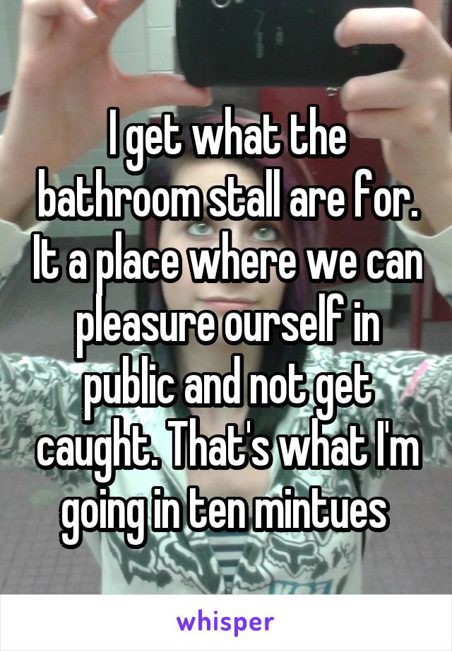 I get what the bathroom stall are for. It a place where we can pleasure ourself in public and not get caught. That's what I'm going in ten mintues 