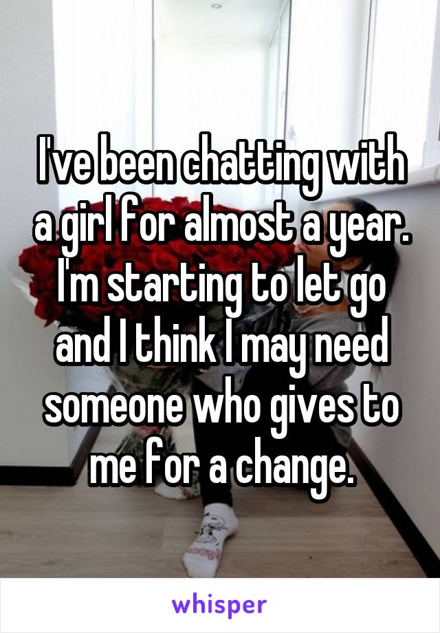 I've been chatting with a girl for almost a year. I'm starting to let go and I think I may need someone who gives to me for a change.
