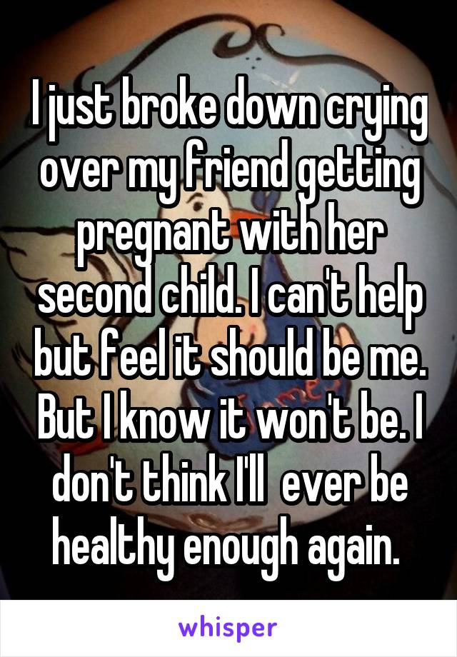 I just broke down crying over my friend getting pregnant with her second child. I can't help but feel it should be me. But I know it won't be. I don't think I'll  ever be healthy enough again. 