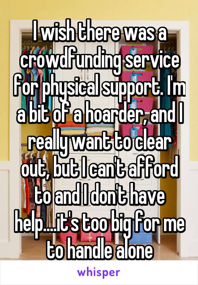 I wish there was a crowdfunding service for physical support. I'm a bit of a hoarder, and I really want to clear out, but I can't afford to and I don't have help....it's too big for me to handle alone