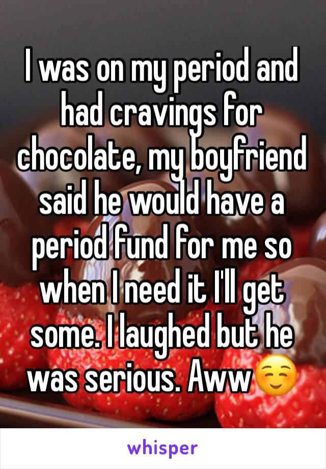 I was on my period and had cravings for chocolate, my boyfriend said he would have a period fund for me so when I need it I'll get some. I laughed but he was serious. Aww☺️