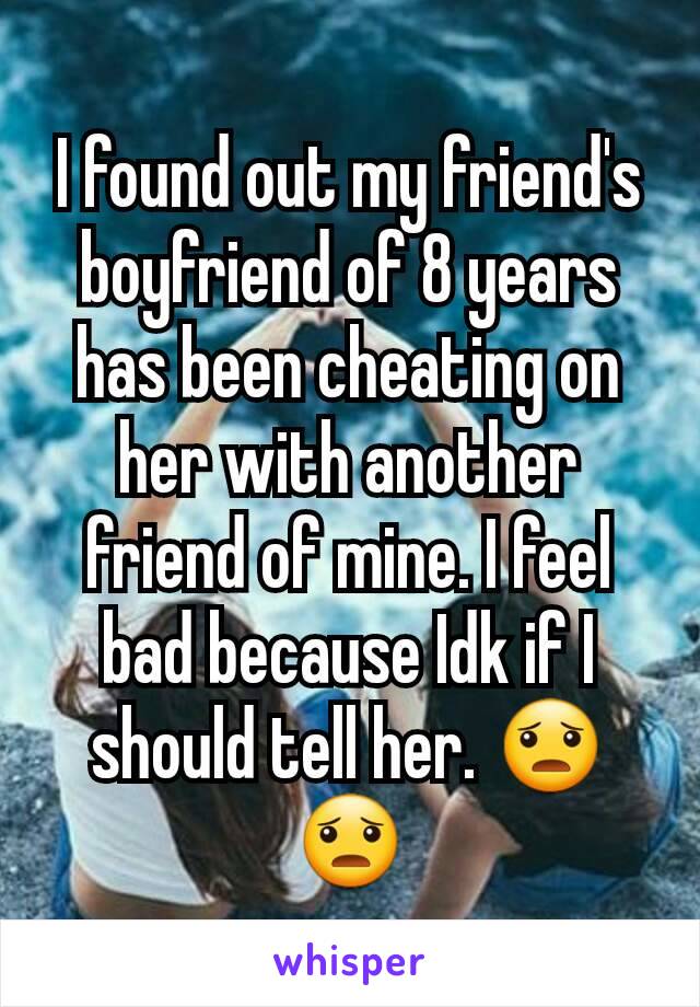 I found out my friend's boyfriend of 8 years has been cheating on her with another friend of mine. I feel bad because Idk if I should tell her. 😦😦