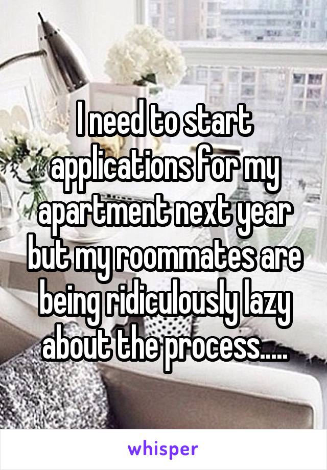 I need to start applications for my apartment next year but my roommates are being ridiculously lazy about the process.....