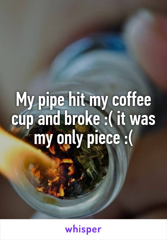 My pipe hit my coffee cup and broke :( it was my only piece :(