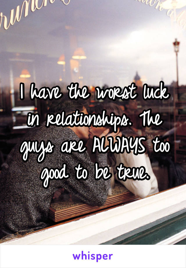 I have the worst luck in relationships. The guys are ALWAYS too good to be true.
