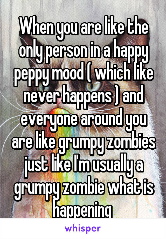 When you are like the only person in a happy peppy mood ( which like never happens ) and everyone around you are like grumpy zombies just like I'm usually a grumpy zombie what is happening 