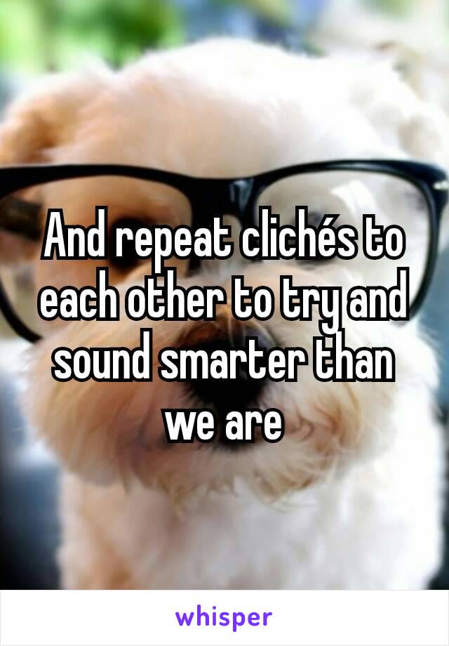 And repeat clichés to each other to try and sound smarter than we are
