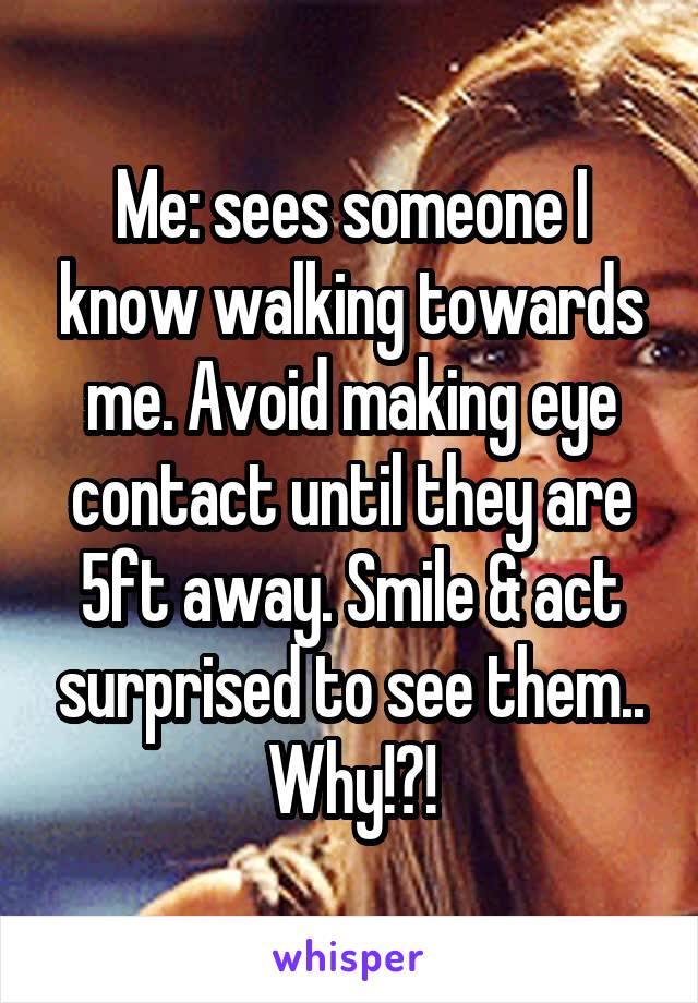 Me: sees someone I know walking towards me. Avoid making eye contact until they are 5ft away. Smile & act surprised to see them..
Why!?!