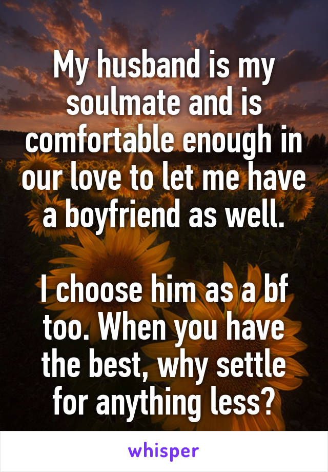 My husband is my soulmate and is comfortable enough in our love to let me have a boyfriend as well.

I choose him as a bf too. When you have the best, why settle for anything less?