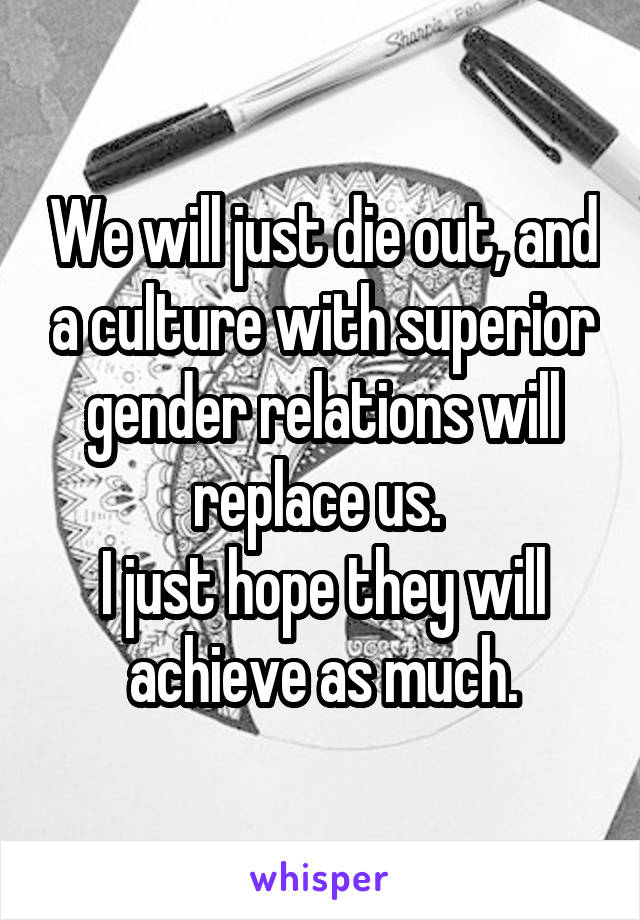 We will just die out, and a culture with superior gender relations will replace us. 
I just hope they will achieve as much.