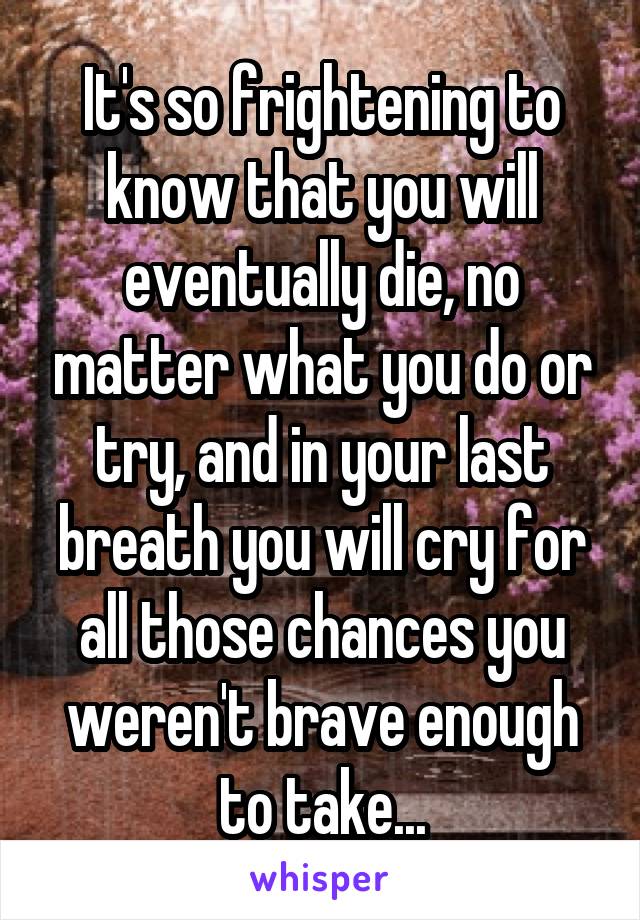 It's so frightening to know that you will eventually die, no matter what you do or try, and in your last breath you will cry for all those chances you weren't brave enough to take...
