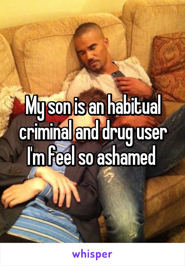 My son is an habitual criminal and drug user I'm feel so ashamed 