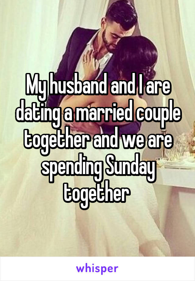 My husband and I are dating a married couple together and we are spending Sunday together 