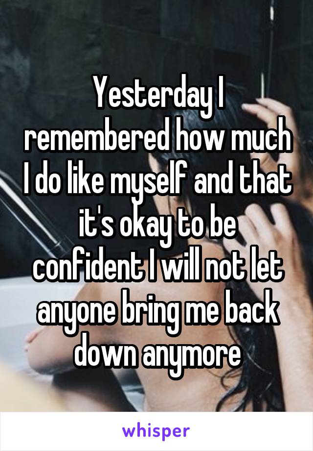 Yesterday I remembered how much I do like myself and that it's okay to be confident I will not let anyone bring me back down anymore
