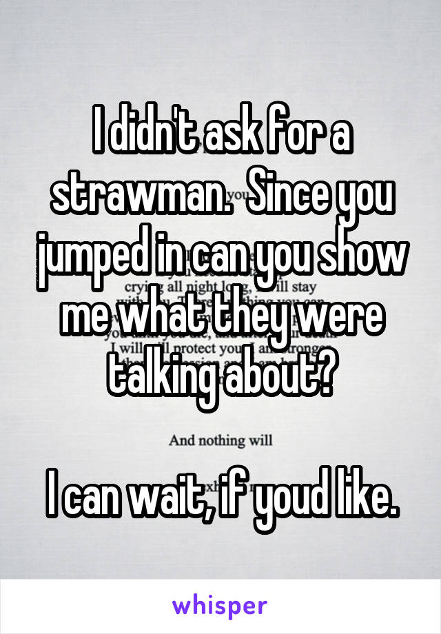 I didn't ask for a strawman.  Since you jumped in can you show me what they were talking about?

I can wait, if youd like.