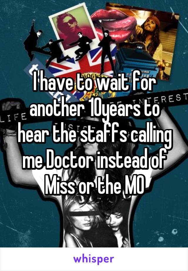 I have to wait for another 10years to hear the staffs calling me Doctor instead of Miss or the MO