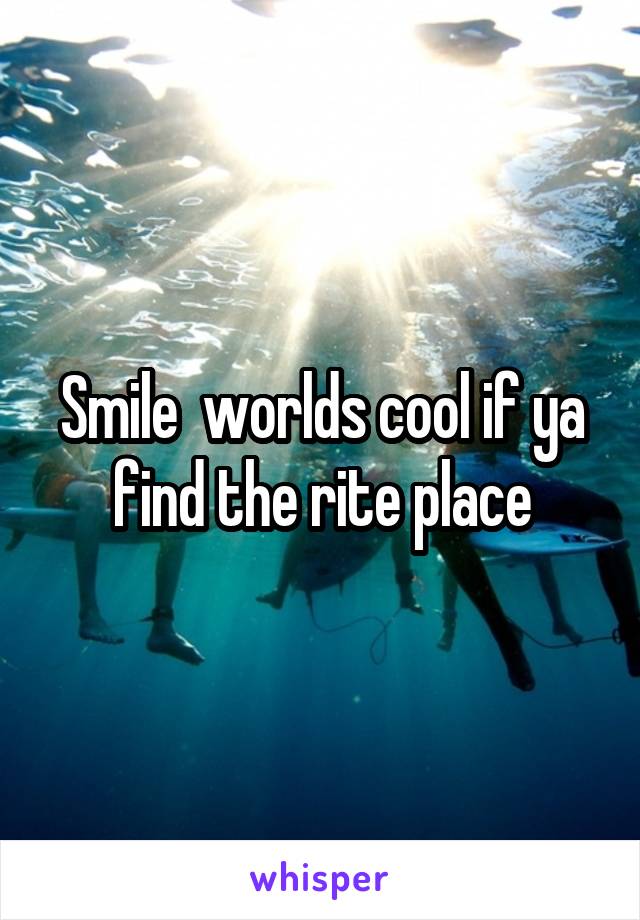 Smile  worlds cool if ya find the rite place