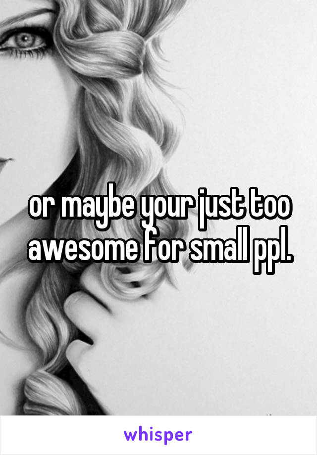 or maybe your just too awesome for small ppl.