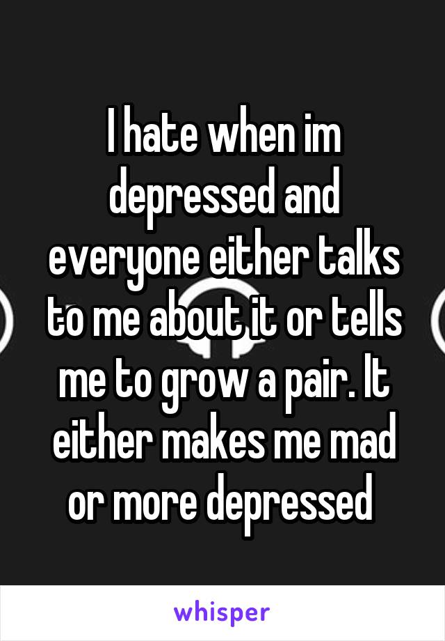 I hate when im depressed and everyone either talks to me about it or tells me to grow a pair. It either makes me mad or more depressed 