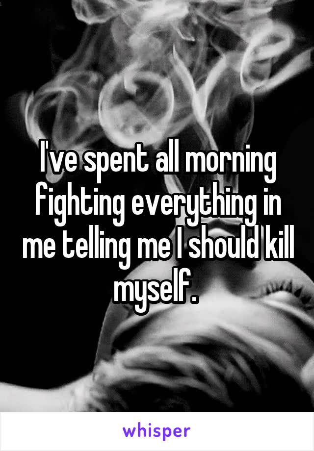 I've spent all morning fighting everything in me telling me I should kill myself. 