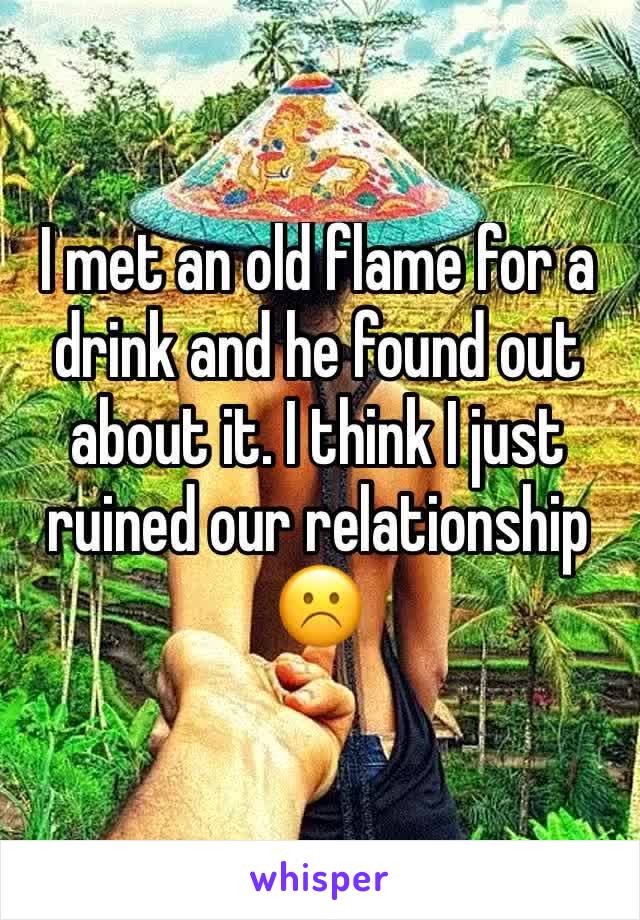I met an old flame for a drink and he found out about it. I think I just ruined our relationship ☹️️