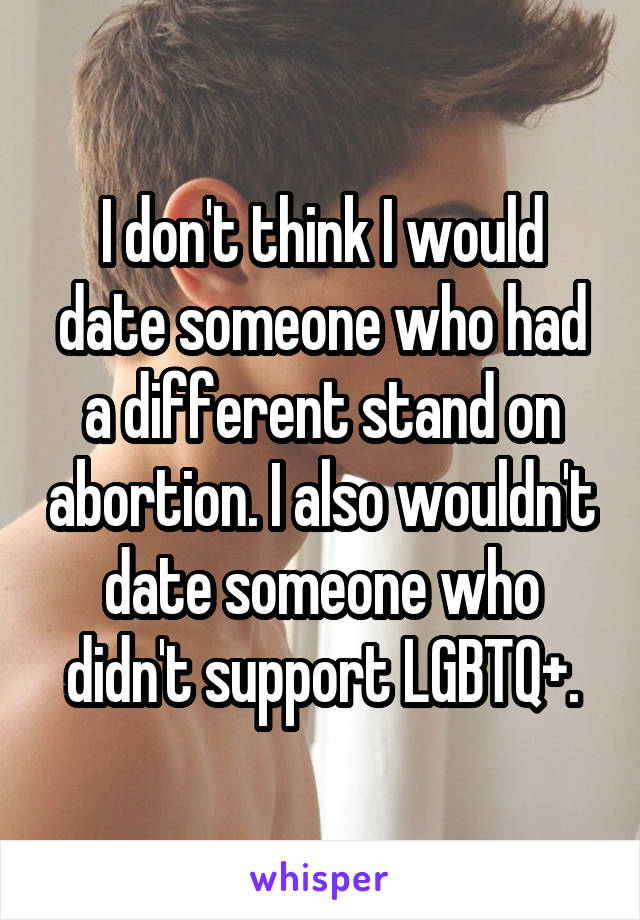 I don't think I would date someone who had a different stand on abortion. I also wouldn't date someone who didn't support LGBTQ+.