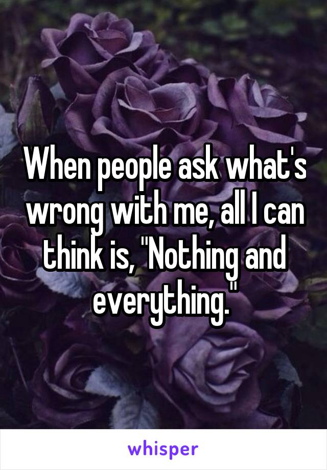 When people ask what's wrong with me, all I can think is, "Nothing and everything."