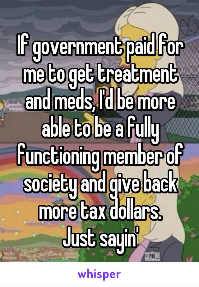 If government paid for me to get treatment and meds, I'd be more able to be a fully functioning member of society and give back more tax dollars.
Just sayin'