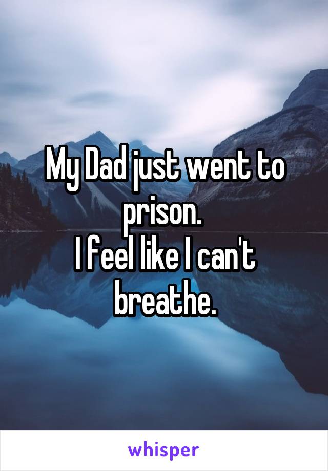 My Dad just went to prison. 
I feel like I can't breathe.