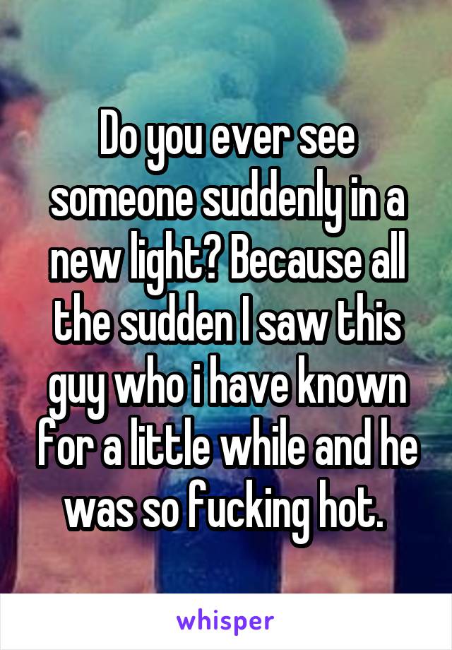Do you ever see someone suddenly in a new light? Because all the sudden I saw this guy who i have known for a little while and he was so fucking hot. 
