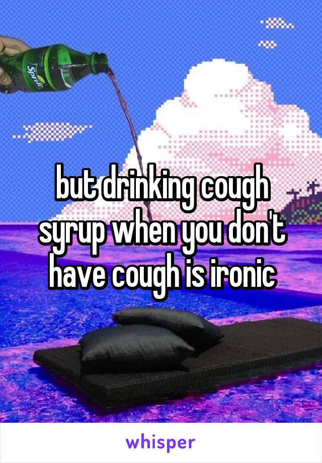 but drinking cough syrup when you don't have cough is ironic