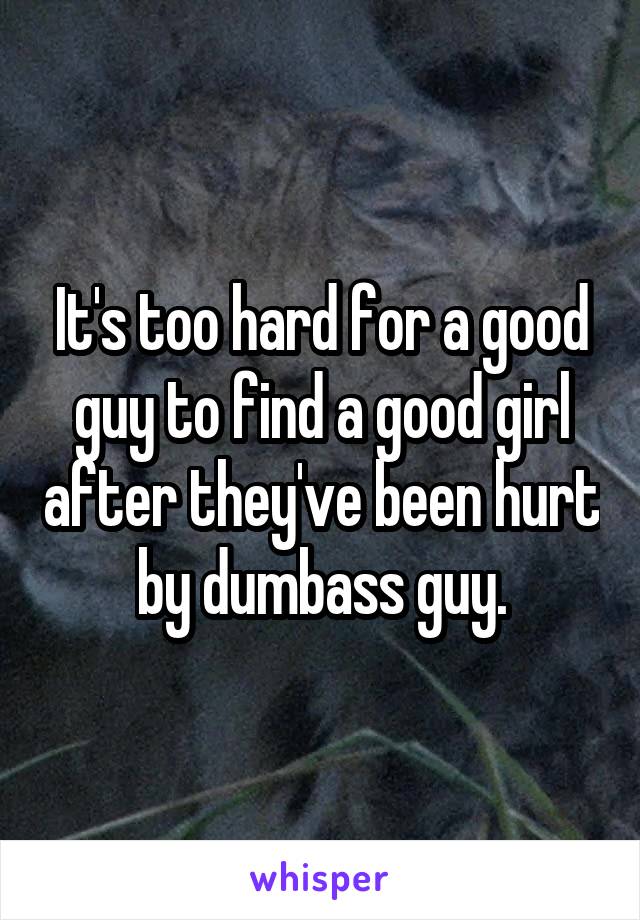 It's too hard for a good guy to find a good girl after they've been hurt by dumbass guy.